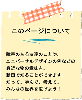 このページについてー障害のある友達のことや、ユニバーサルデザインの例などの身近な物の意味を動画で知ることができます。知って、学んで、考えて、みんなの世界を広げよう！